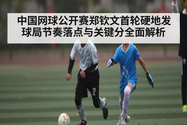 中国网球公开赛郑钦文首轮硬地发球局节奏落点与关键分全面解析
