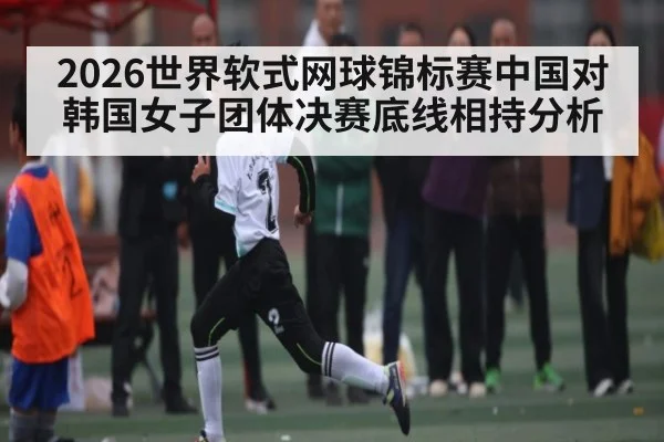 2026世界软式网球锦标赛中国对韩国女子团体决赛底线相持分析