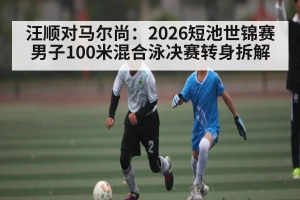 汪顺对马尔尚:2026短池世锦赛男子100米混合泳决赛转身拆解