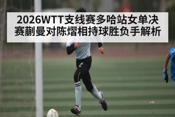 2026WTT支线赛多哈站女单决赛蒯曼对陈熠相持球胜负手解析